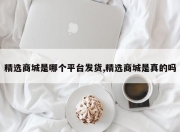 精选商城是哪个平台发货,精选商城是真的吗